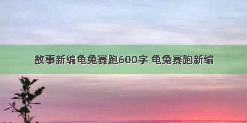 故事新编龟兔赛跑600字 龟兔赛跑新编