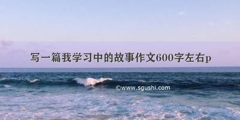 写一篇我学习中的故事作文600字左右p