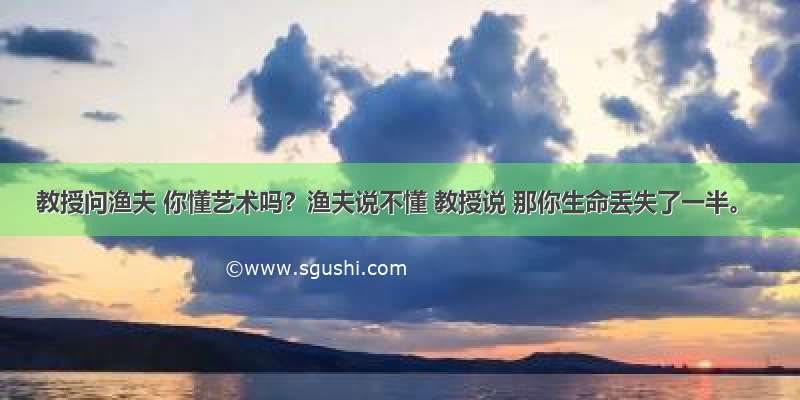 教授问渔夫 你懂艺术吗？渔夫说不懂 教授说 那你生命丢失了一半。