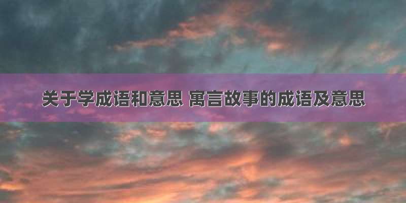 关于学成语和意思 寓言故事的成语及意思