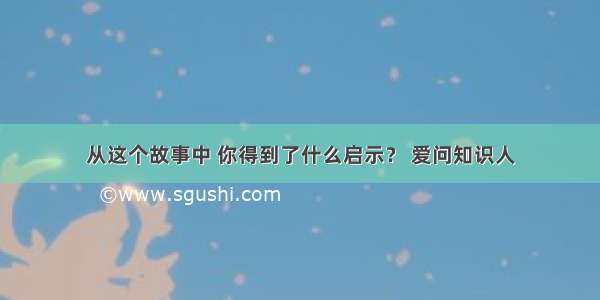 从这个故事中 你得到了什么启示？ 爱问知识人