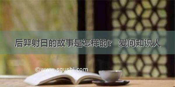 后羿射日的故事是怎样的？ 爱问知识人