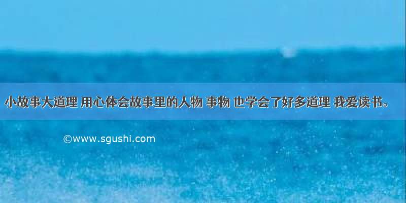 小故事大道理 用心体会故事里的人物 事物 也学会了好多道理 我爱读书。