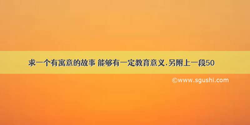 求一个有寓意的故事 能够有一定教育意义.另附上一段50