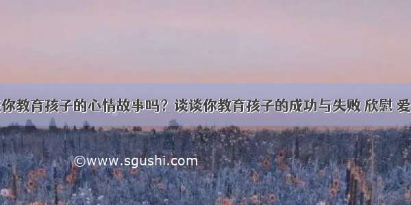 可以谈谈你教育孩子的心情故事吗？谈谈你教育孩子的成功与失败 欣慰 爱问知识人