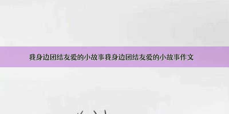 我身边团结友爱的小故事我身边团结友爱的小故事作文