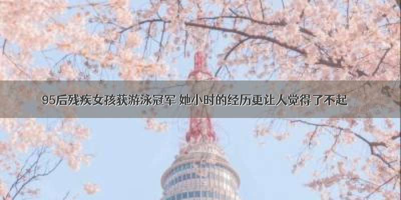 95后残疾女孩获游泳冠军 她小时的经历更让人觉得了不起