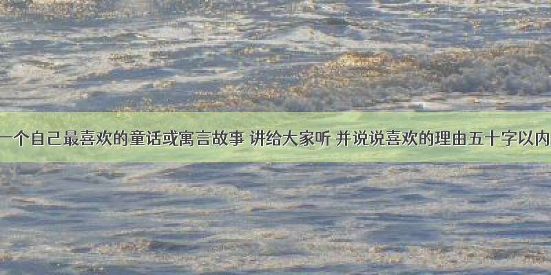 选一个自己最喜欢的童话或寓言故事 讲给大家听 并说说喜欢的理由五十字以内