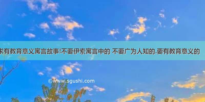 求有教育意义寓言故事!不要伊索寓言中的 不要广为人知的.要有教育意义的