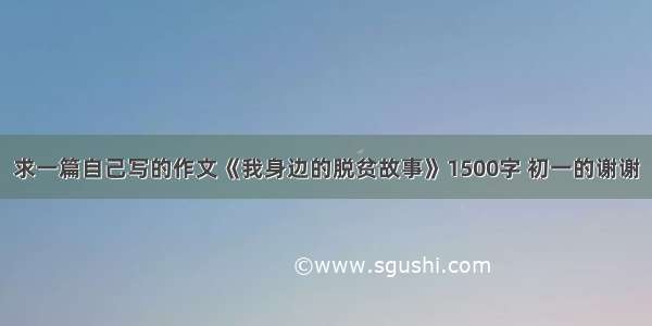 求一篇自己写的作文《我身边的脱贫故事》1500字 初一的谢谢