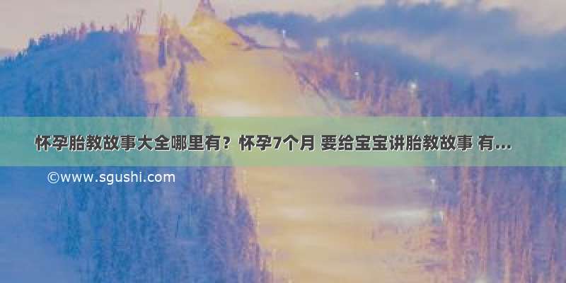 怀孕胎教故事大全哪里有？怀孕7个月 要给宝宝讲胎教故事 有...