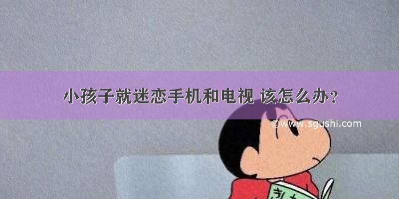 小孩子就迷恋手机和电视 该怎么办？