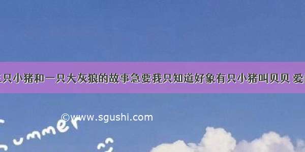 谁知道三只小猪和一只大灰狼的故事急要我只知道好象有只小猪叫贝贝 爱问知识人