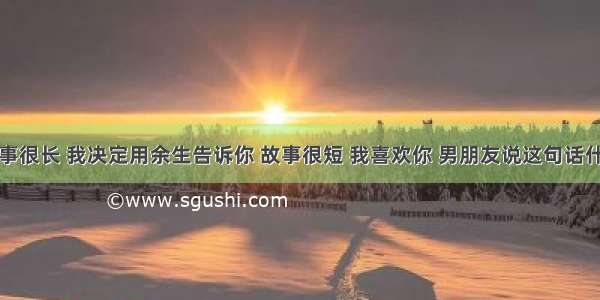 这个故事很长 我决定用余生告诉你 故事很短 我喜欢你 男朋友说这句话什么意思