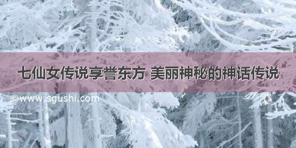 七仙女传说享誉东方 美丽神秘的神话传说