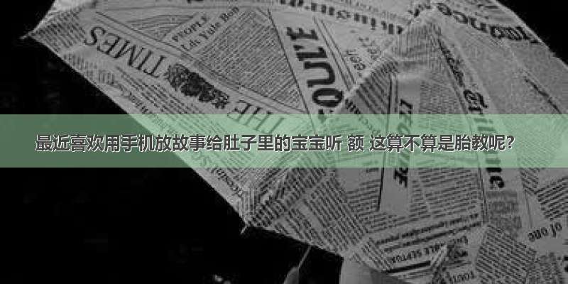 最近喜欢用手机放故事给肚子里的宝宝听 额 这算不算是胎教呢？