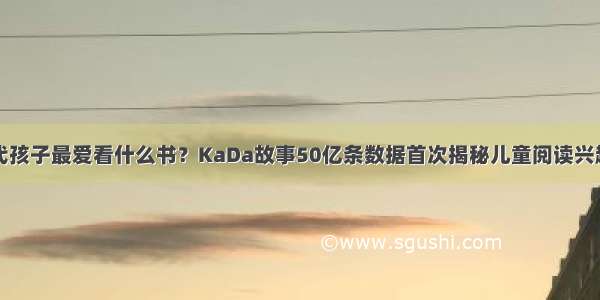 当代孩子最爱看什么书？KaDa故事50亿条数据首次揭秘儿童阅读兴趣点