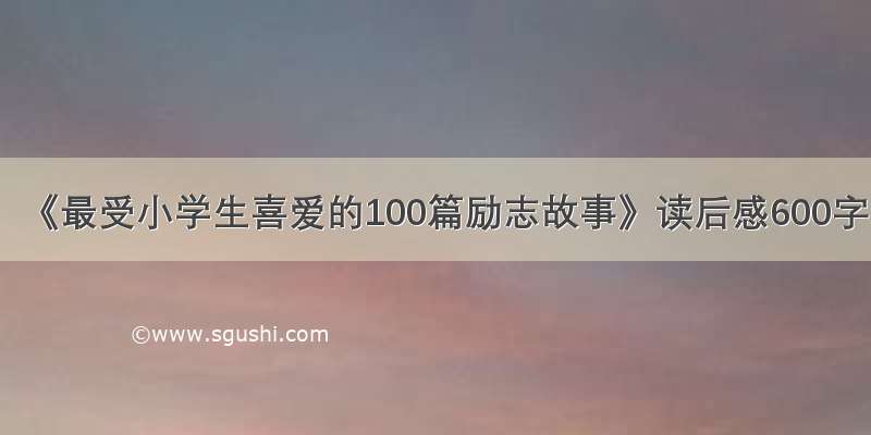 《最受小学生喜爱的100篇励志故事》读后感600字