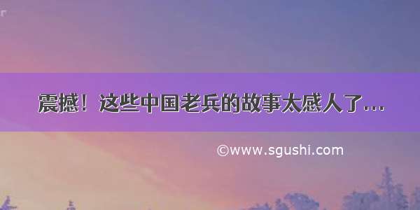 震撼！这些中国老兵的故事太感人了...