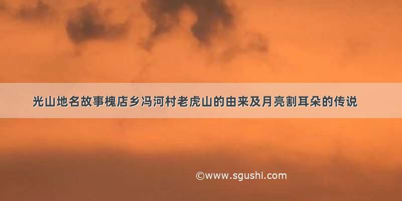 光山地名故事槐店乡冯河村老虎山的由来及月亮割耳朵的传说