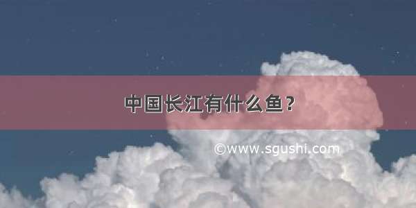 中国长江有什么鱼？