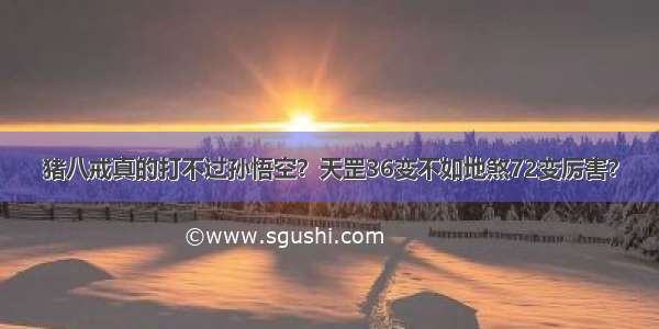 猪八戒真的打不过孙悟空？天罡36变不如地煞72变厉害？