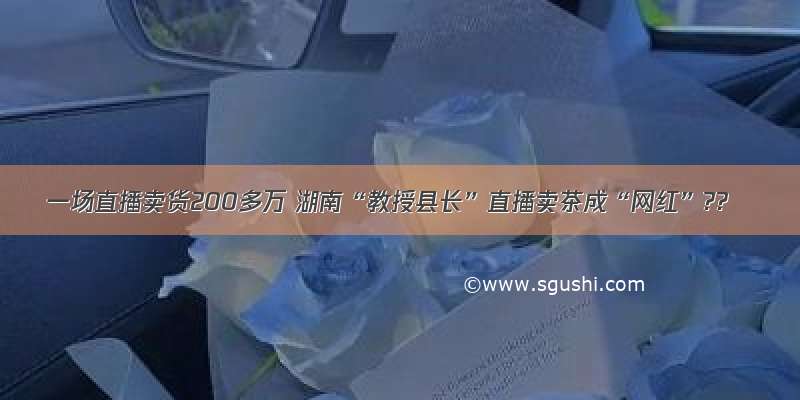 一场直播卖货200多万 湖南“教授县长”直播卖茶成“网红”??