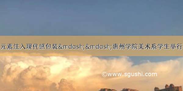 惠州日报乡土农民画元素注入现代感包装——惠州学院美术系学生举行以传统文化为主题的