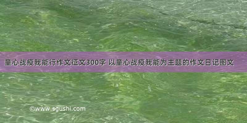 童心战疫我能行作文征文300字 以童心战疫我能为主题的作文日记图文