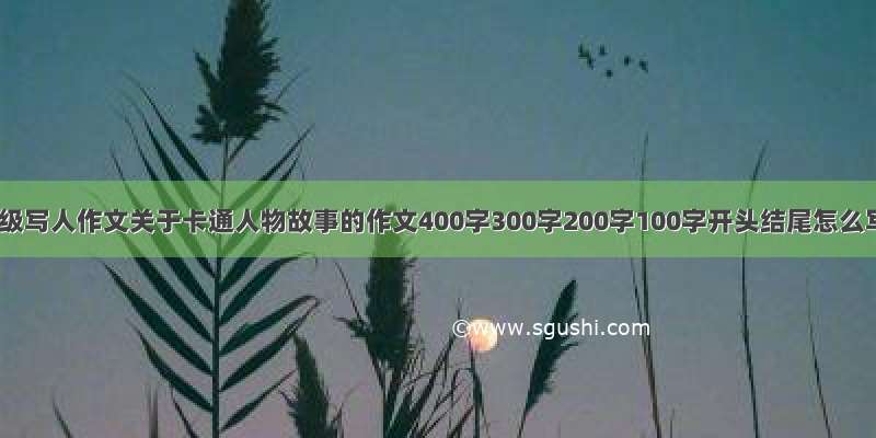 四年级写人作文关于卡通人物故事的作文400字300字200字100字开头结尾怎么写