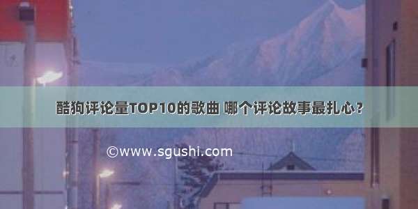 酷狗评论量TOP10的歌曲 哪个评论故事最扎心？