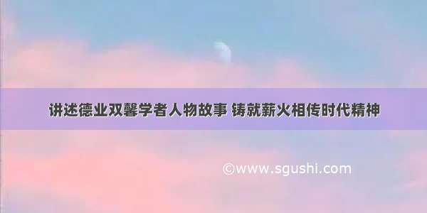 讲述德业双馨学者人物故事 铸就薪火相传时代精神