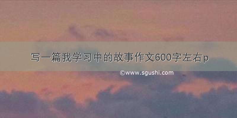 写一篇我学习中的故事作文600字左右p