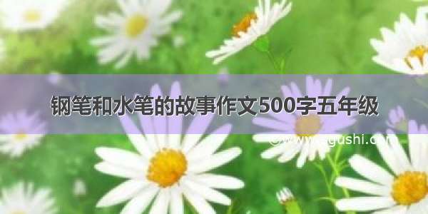 钢笔和水笔的故事作文500字五年级