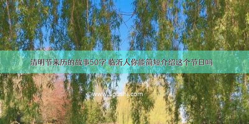 清明节来历的故事50字 临沂人你能简短介绍这个节日吗