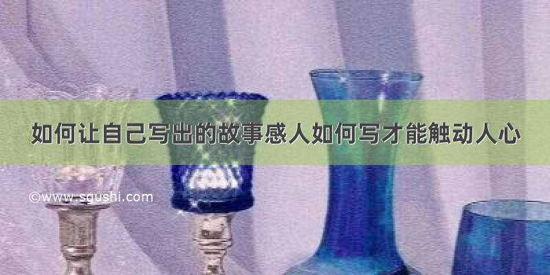 如何让自己写出的故事感人如何写才能触动人心