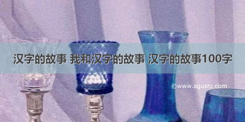 汉字的故事 我和汉字的故事 汉字的故事100字