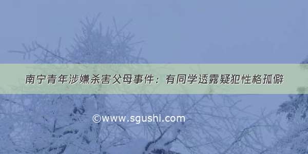 南宁青年涉嫌杀害父母事件：有同学透露疑犯性格孤僻