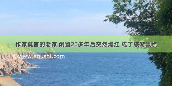 作家莫言的老家 闲置20多年后突然爆红 成了旅游景点