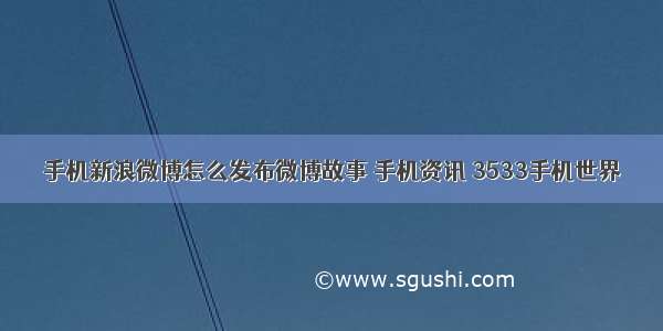 手机新浪微博怎么发布微博故事 手机资讯 3533手机世界