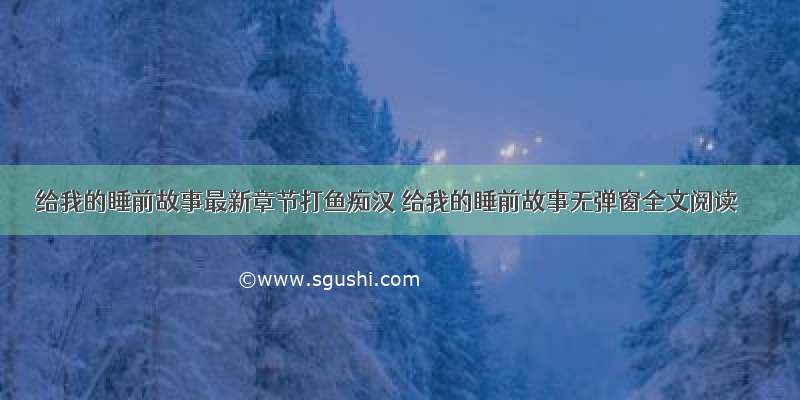 给我的睡前故事最新章节打鱼痴汉 给我的睡前故事无弹窗全文阅读