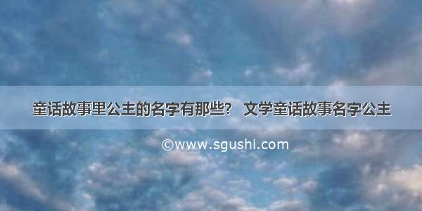 童话故事里公主的名字有那些？ 文学童话故事名字公主