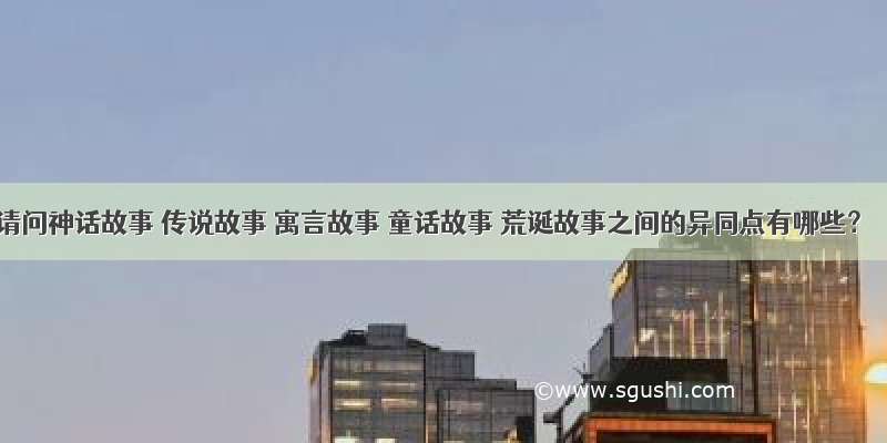 请问神话故事 传说故事 寓言故事 童话故事 荒诞故事之间的异同点有哪些？