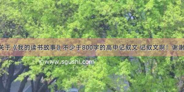 关于《我的读书故事》不少于800字的高中记叙文 记叙文啊！谢谢！