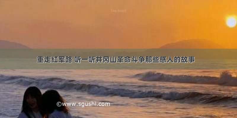 重走红军路 听一听井冈山革命斗争那些感人的故事