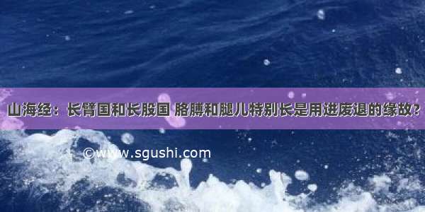 山海经：长臂国和长股国 胳膊和腿儿特别长是用进废退的缘故？