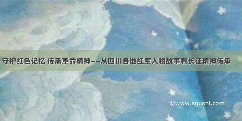 守护红色记忆 传承革命精神——从四川各地红军人物故事看长征精神传承