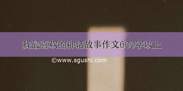 我最喜欢的神话故事作文600字以上