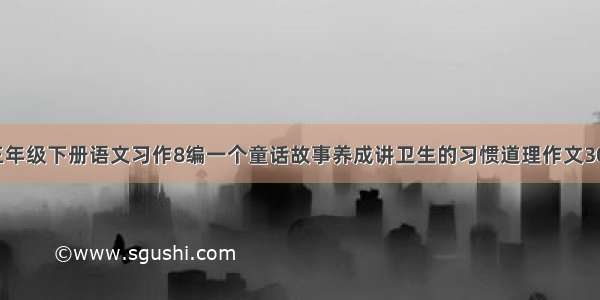 苏教版三年级下册语文习作8编一个童话故事养成讲卫生的习惯道理作文300字例文