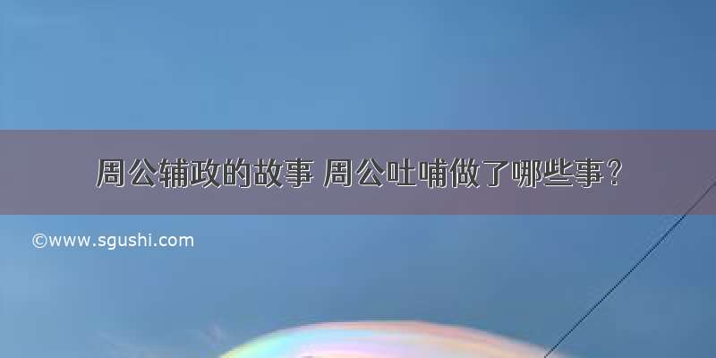 周公辅政的故事 周公吐哺做了哪些事？